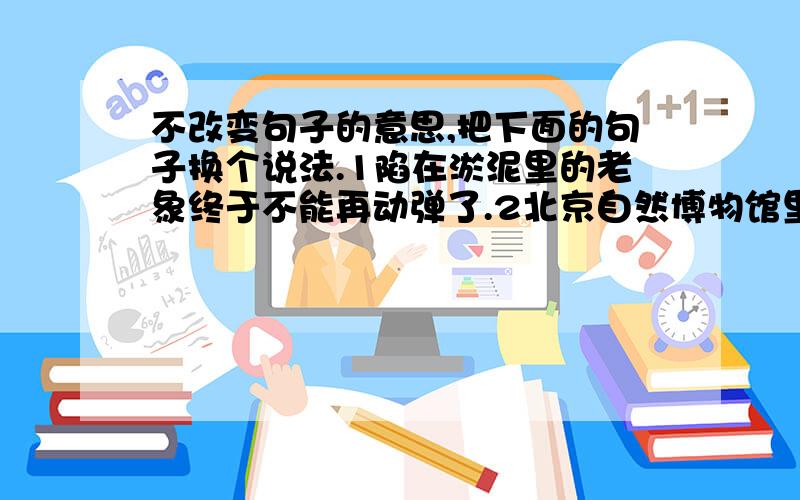 不改变句子的意思,把下面的句子换个说法.1陷在淤泥里的老象终于不能再动弹了.2北京自然博物馆里的古生物大厅里,陈列着一具大象的骨架.3紧跟在后边的象吓得顾不上喝水,回头四散逃跑.