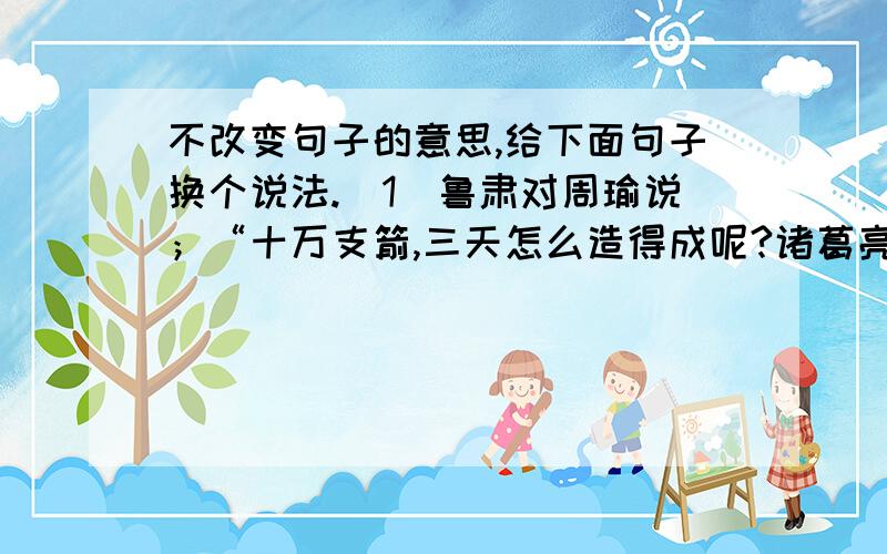 不改变句子的意思,给下面句子换个说法.（1）鲁肃对周瑜说；“十万支箭,三天怎么造得成呢?诸葛亮说的是假话吧?”（2）鲁肃说：”都是你自己找的,我怎么帮得了你的忙?”（3）诸葛亮靠着