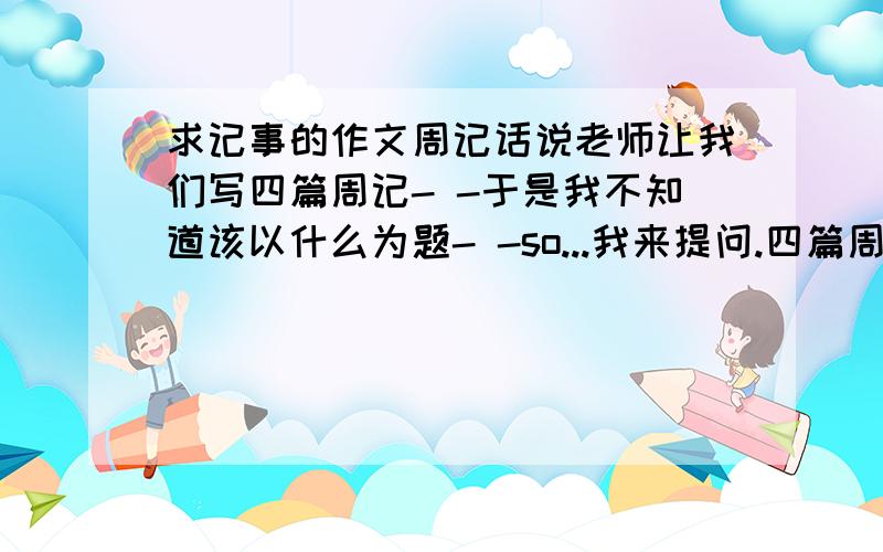 求记事的作文周记话说老师让我们写四篇周记- -于是我不知道该以什么为题- -so...我来提问.四篇周记500字左右最好是记叙文那么就拜托你们了的说- -