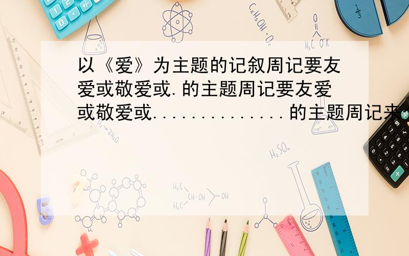 以《爱》为主题的记叙周记要友爱或敬爱或.的主题周记要友爱或敬爱或..............的主题周记来个范文have a look look Thanks