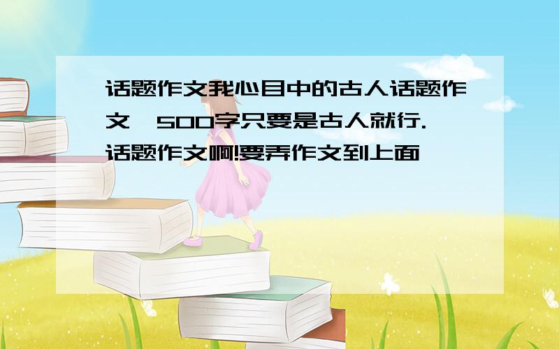 话题作文我心目中的古人话题作文、500字只要是古人就行.话题作文啊!要弄作文到上面