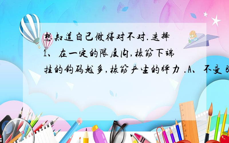 想知道自己做得对不对.选择 1、在一定的限度内,橡筋下端挂的钩码越多,橡筋产生的弹力 .A、不变 B、越大 C、越小 2、太阳的东升西落、昼夜交替,正确的解释是 .A、地球不动,太阳绕着地球转