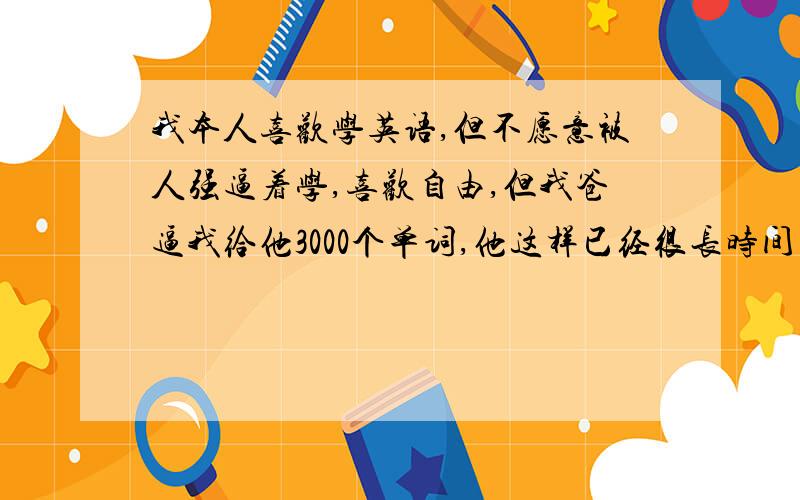 我本人喜欢学英语,但不愿意被人强逼着学,喜欢自由,但我爸逼我给他3000个单词,他这样已经很长时间了,总是自以为是的为别人规划好了一切,最近又说如果我不给他他就要了我的命,我不知道