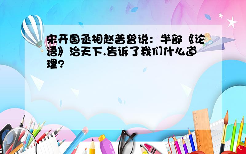 宋开国丞相赵普曾说：半部《论语》治天下.告诉了我们什么道理?