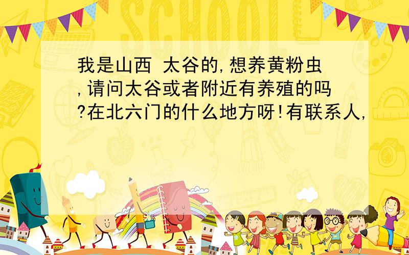 我是山西 太谷的,想养黄粉虫,请问太谷或者附近有养殖的吗?在北六门的什么地方呀!有联系人,