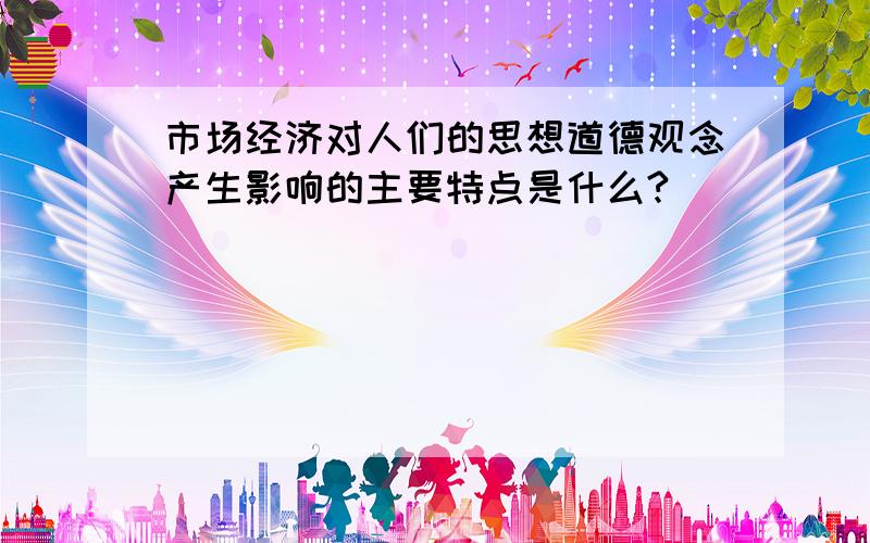 市场经济对人们的思想道德观念产生影响的主要特点是什么?