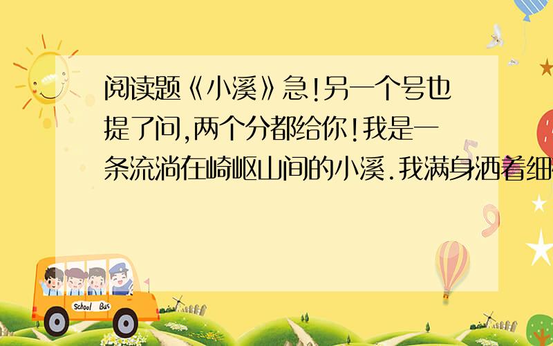 阅读题《小溪》急!另一个号也提了问,两个分都给你!我是一条流淌在崎岖山间的小溪.我满身洒着细碎的光亮,怀着对大自然奇妙的幻想,流呀,顺着山绕过石,不停地流.我有时被乱石阻塞.有时被