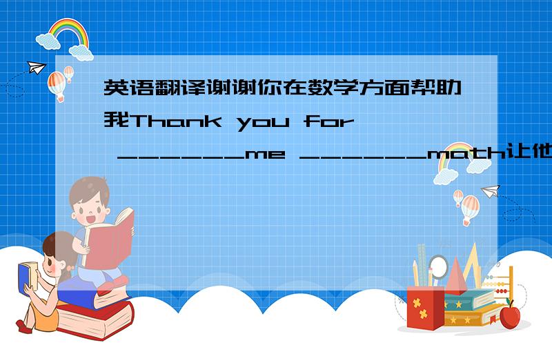 英语翻译谢谢你在数学方面帮助我Thank you for ______me ______math让他考虑一下饮料吧 Let him ____ ____the drink来看看我的小狗吧 ______ ______ _____me little dog