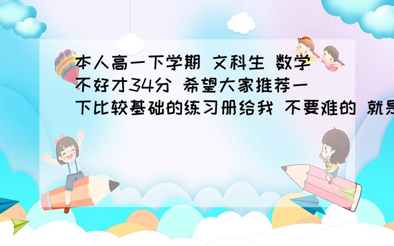 本人高一下学期 文科生 数学不好才34分 希望大家推荐一下比较基础的练习册给我 不要难的 就是基础题 还有政治历史地理这方面有没有什么练习册比较难一点的有没有专门的选择题的练习