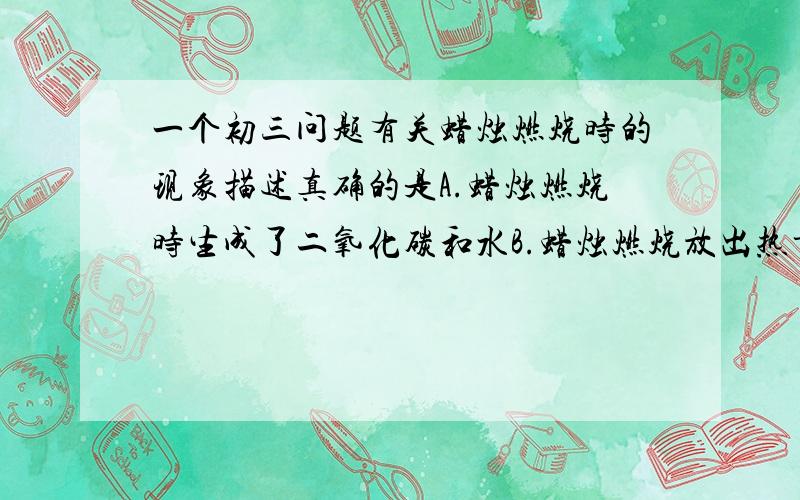 一个初三问题有关蜡烛燃烧时的现象描述真确的是A.蜡烛燃烧时生成了二氧化碳和水B.蜡烛燃烧放出热量,发出黄色火焰C.在蜡烛火焰上方所罩的干冷的烧杯内有白烟D.蜡烛燃烧生成的二氧化碳