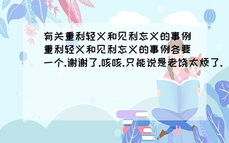 有关重利轻义和见利忘义的事例重利轻义和见利忘义的事例各要一个.谢谢了.咳咳.只能说是老饶太烦了.      天,不要谈了.哪个找到了啊.