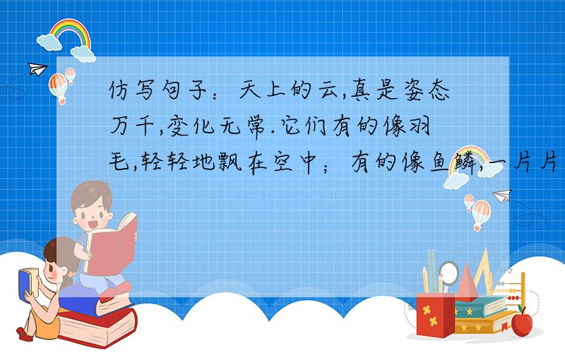 仿写句子：天上的云,真是姿态万千,变化无常.它们有的像羽毛,轻轻地飘在空中；有的像鱼鳞,一片片整整齐齐地排列着；有的像羊群,来来去去；有的像一床大棉被,严严实实地盖住了天空；还