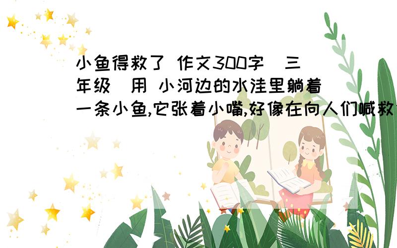 小鱼得救了 作文300字（三年级）用 小河边的水洼里躺着一条小鱼,它张着小嘴,好像在向人们喊救命 用这个作为开头