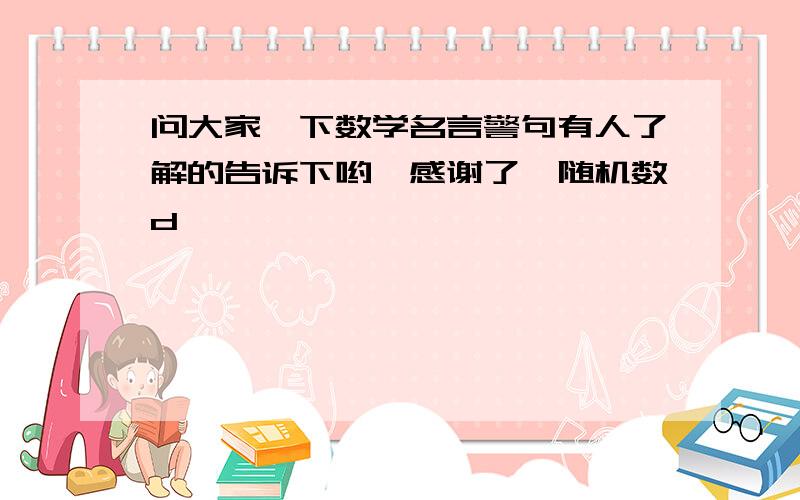 问大家一下数学名言警句有人了解的告诉下哟,感谢了{随机数d