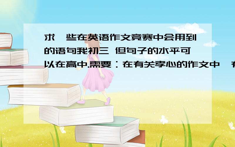 求一些在英语作文竞赛中会用到的语句我初三 但句子的水平可以在高中.需要：在有关孝心的作文中、有关对地震遇难者表示关爱的作文中、有关在生活中多多关心别人的作文中能用到的句