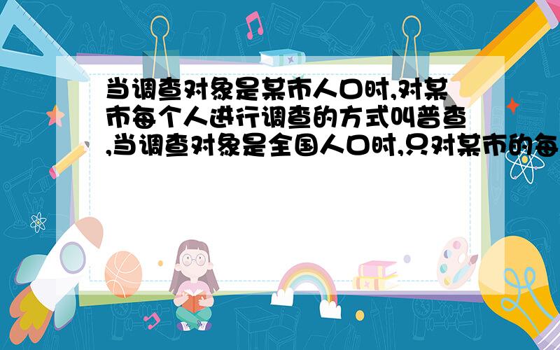 当调查对象是某市人口时,对某市每个人进行调查的方式叫普查,当调查对象是全国人口时,只对某市的每个人进行调查叫抽样调查,说明（）与（）之间存在差异