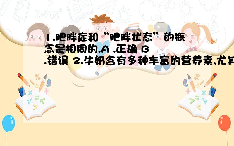 1.肥胖症和“肥胖状态”的概念是相同的.A .正确 B .错误 2.牛奶含有多种丰富的营养素,尤其是宝贵的优