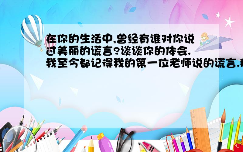 在你的生活中,曾经有谁对你说过美丽的谎言?谈谈你的体会.我至今都记得我的第一位老师说的谎言.那年夏天,我被母亲领进了校园,迎候我的是一位五十多岁亲切和蔼的女老师.入学考试的内容