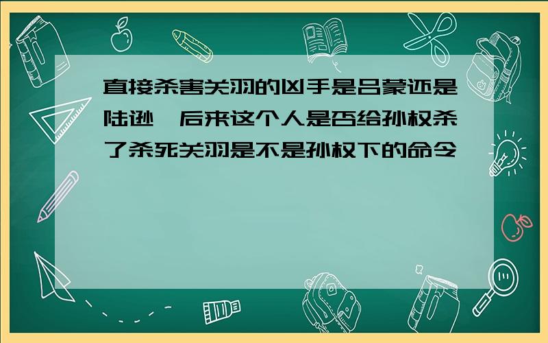 直接杀害关羽的凶手是吕蒙还是陆逊,后来这个人是否给孙权杀了杀死关羽是不是孙权下的命令