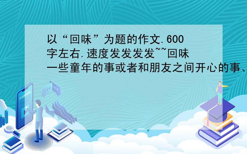 以“回味”为题的作文.600字左右.速度发发发发~~回味一些童年的事或者和朋友之间开心的事、