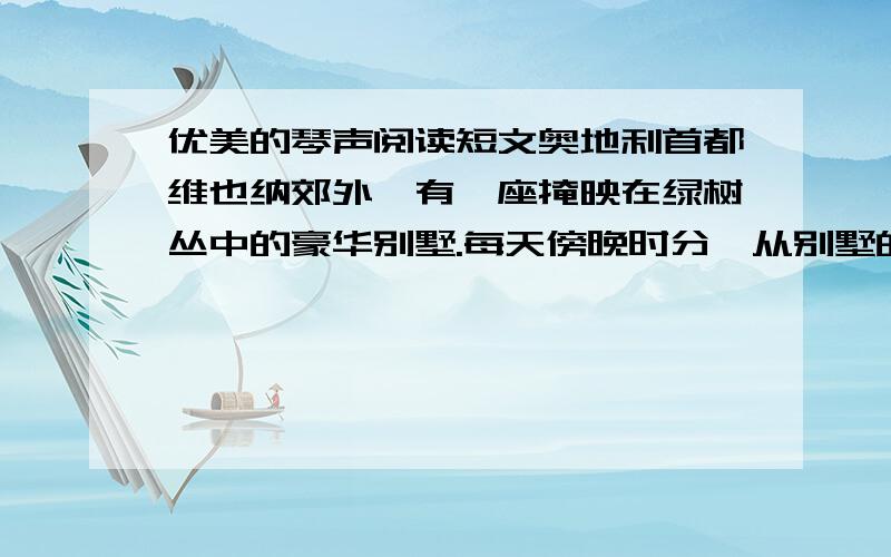 优美的琴声阅读短文奥地利首都维也纳郊外,有一座掩映在绿树丛中的豪华别墅.每天傍晚时分,从别墅的窗口就会传出一阵优美的钢琴声,弹钢琴的是一个小姑娘,名叫璐丝.这天傍晚,有个衣衫褴