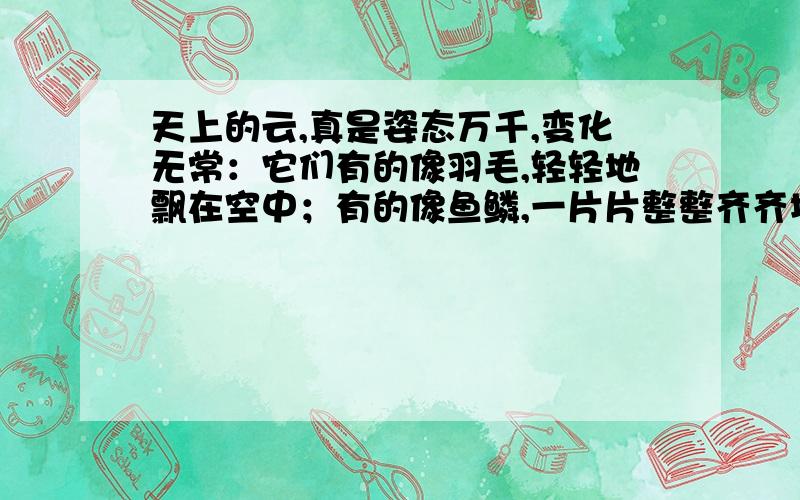 天上的云,真是姿态万千,变化无常：它们有的像羽毛,轻轻地飘在空中；有的像鱼鳞,一片片整整齐齐地排列着；有的像羊群,来来去去；有的像一床大棉被,满满地盖住了天空；还有的像峰峦,像