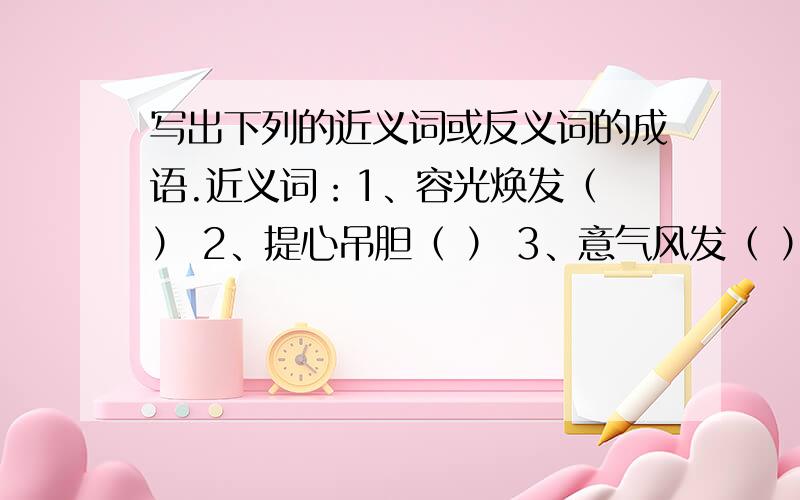 写出下列的近义词或反义词的成语.近义词：1、容光焕发（ ） 2、提心吊胆（ ） 3、意气风发（ ） 3、锲而不舍（ ）反义词：1、言行一致（ ） 2、营私舞弊（ ）3、春风得意（ ） 4、奴颜婢