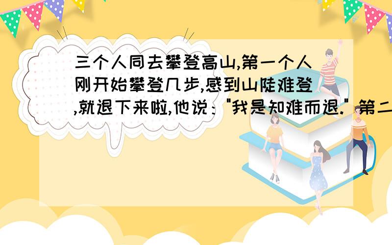 三个人同去攀登高山,第一个人刚开始攀登几步,感到山陡难登,就退下来啦,他说：