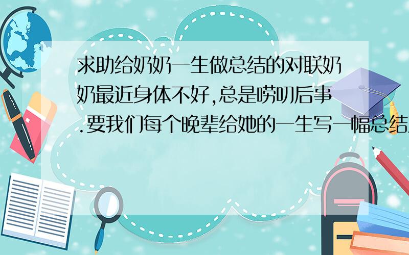 求助给奶奶一生做总结的对联奶奶最近身体不好,总是唠叨后事.要我们每个晚辈给她的一生写一幅总结对联.奶奶出身富家,小时生活优裕,但后来遇到战争,又是中年丧夫,陷入贫寒,一个人靠给