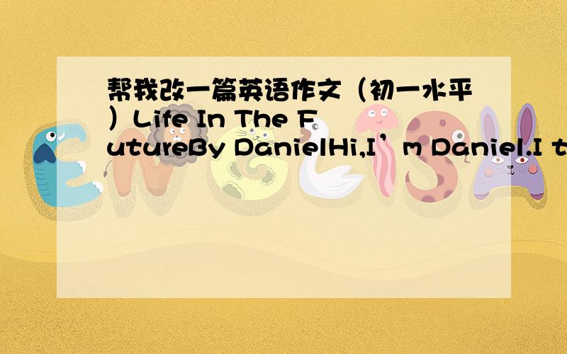 帮我改一篇英语作文（初一水平）Life In The FutureBy DanielHi,I’m Daniel.I think the life in the future will be very interesting and comfortable.People will live in the sea because the weather is very hot in summer and a little warm in