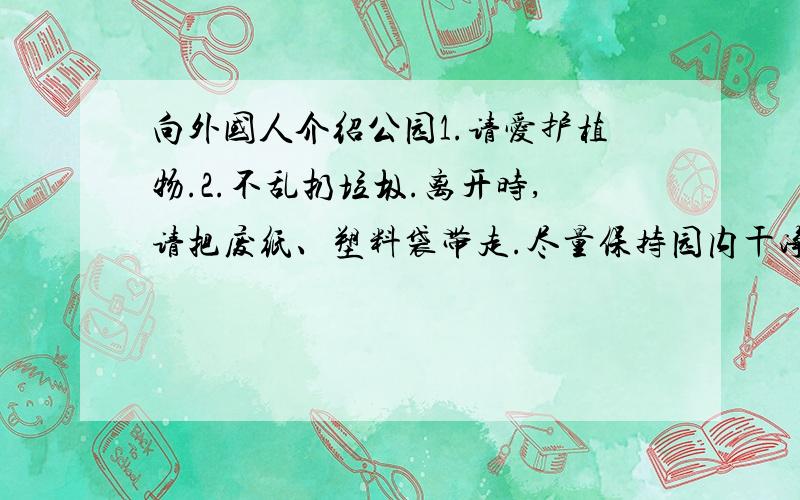 向外国人介绍公园1.请爱护植物.2.不乱扔垃圾.离开时,请把废纸、塑料袋带走.尽量保持园内干净.