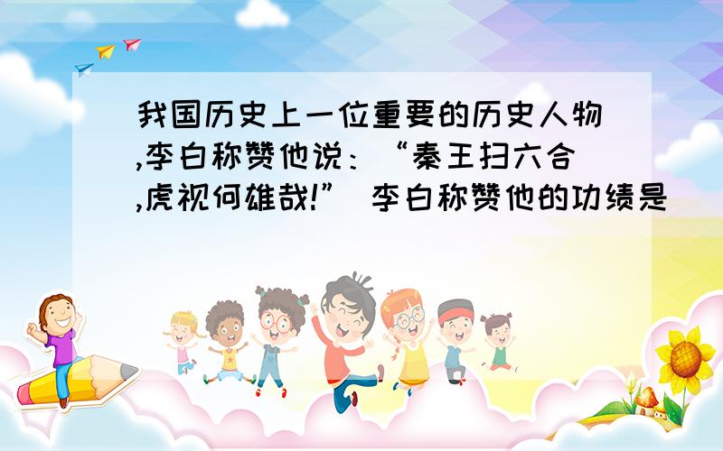 我国历史上一位重要的历史人物,李白称赞他说：“秦王扫六合,虎视何雄哉!” 李白称赞他的功绩是（ ）A、结束了春秋战国以来的分裂割据局面,完成统一B、创立了一套封建专制主义的中央