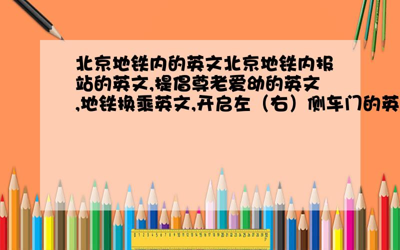 北京地铁内的英文北京地铁内报站的英文,提倡尊老爱幼的英文,地铁换乘英文,开启左（右）侧车门的英文,介绍地铁运行时间的英文,等等,越全越好,答得好的回头还有赏!说风凉话的哪里凉快