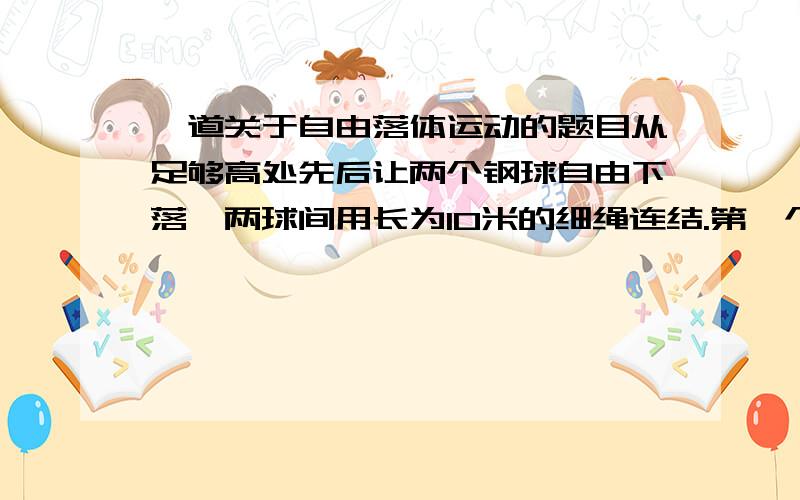 一道关于自由落体运动的题目从足够高处先后让两个钢球自由下落,两球间用长为10米的细绳连结.第一个球下落1秒钟后第二个球开始下落.不计空间阻力及绳的质量,试求在第二个球开始下落后