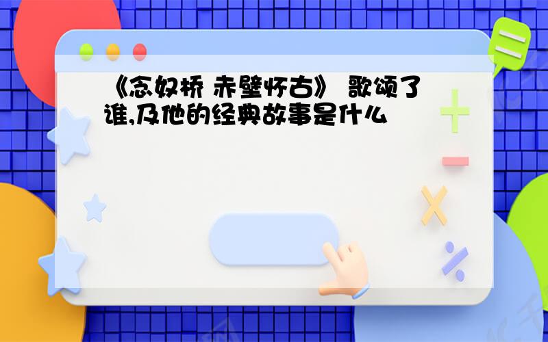 《念奴桥 赤壁怀古》 歌颂了谁,及他的经典故事是什么