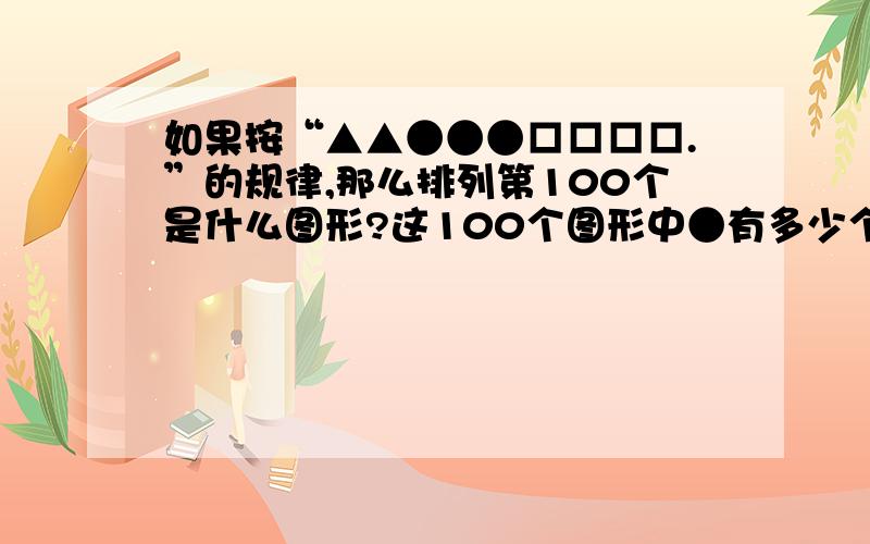 如果按“▲▲●●●□□□□.”的规律,那么排列第100个是什么图形?这100个图形中●有多少个?要有算式哦!