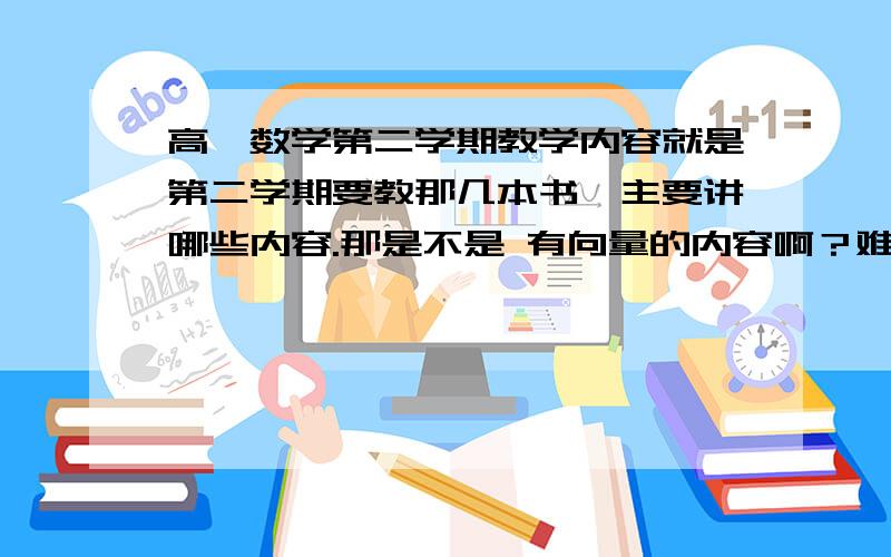 高一数学第二学期教学内容就是第二学期要教那几本书,主要讲哪些内容.那是不是 有向量的内容啊？难点又是？二楼那位，我问的是高一 第二学期