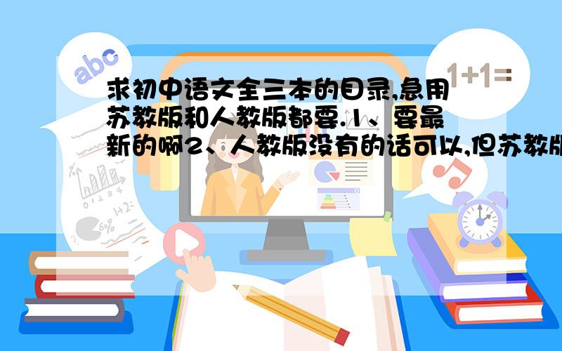 求初中语文全三本的目录,急用苏教版和人教版都要.1、要最新的啊2、人教版没有的话可以,但苏教版的一定要有啊.谢谢兄弟姐妹们了