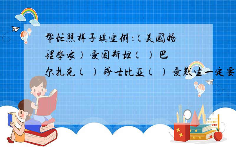 帮忙照样子填空例 ：（美国物理学家） 爱因斯坦（ ） 巴尔扎克（ ） 莎士比亚（ ） 爱默生一定要有：国家 、 职业