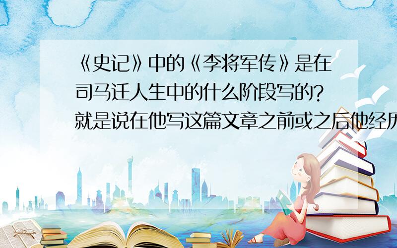 《史记》中的《李将军传》是在司马迁人生中的什么阶段写的?就是说在他写这篇文章之前或之后他经历了什么事情?