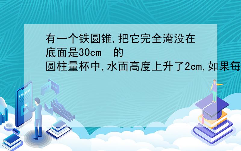 有一个铁圆锥,把它完全淹没在底面是30cm²的圆柱量杯中,水面高度上升了2cm,如果每立方厘米铁重7.8g,这个铁圆锥多少克