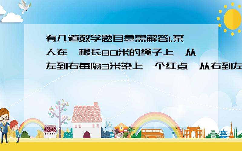 有几道数学题目急需解答1.某人在一根长80米的绳子上,从左到右每隔3米染上一个红点,从右到左每隔5米染上一个红点,然后延红点将绳子剪开,那么,长度是2的短绳子有多少根?（C）A 5    B 7