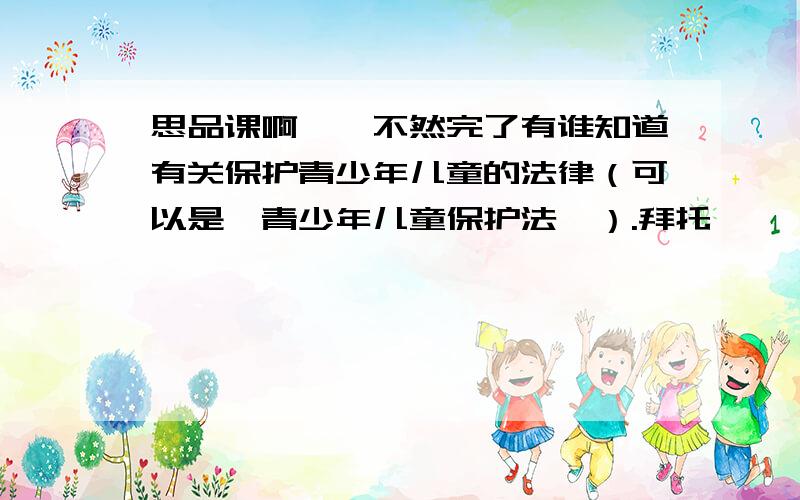 思品课啊……不然完了有谁知道有关保护青少年儿童的法律（可以是《青少年儿童保护法》）.拜托…………………………