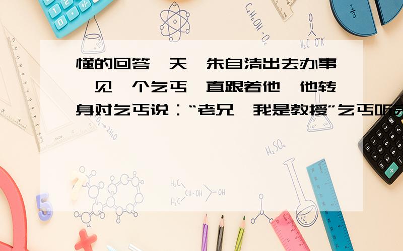 懂的回答一天,朱自清出去办事,见一个乞丐一直跟着他,他转身对乞丐说：“老兄,我是教授”乞丐听完后马上走了...这是为神马?