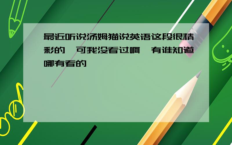 最近听说汤姆猫说英语这段很精彩的,可我没看过啊,有谁知道哪有看的