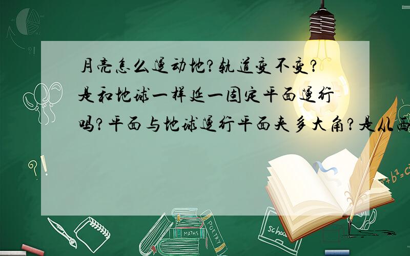 月亮怎么运动地?轨道变不变?是和地球一样延一固定平面运行吗?平面与地球运行平面夹多大角?是从西向东动吗?