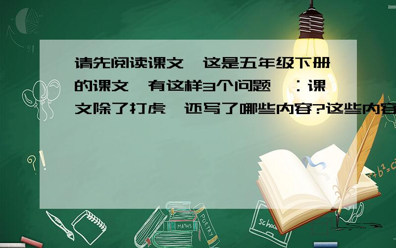 请先阅读课文,这是五年级下册的课文,有这样3个问题,：课文除了打虎,还写了哪些内容?这些内容跟打虎有什么关系?武松给你留下了怎样的印象?