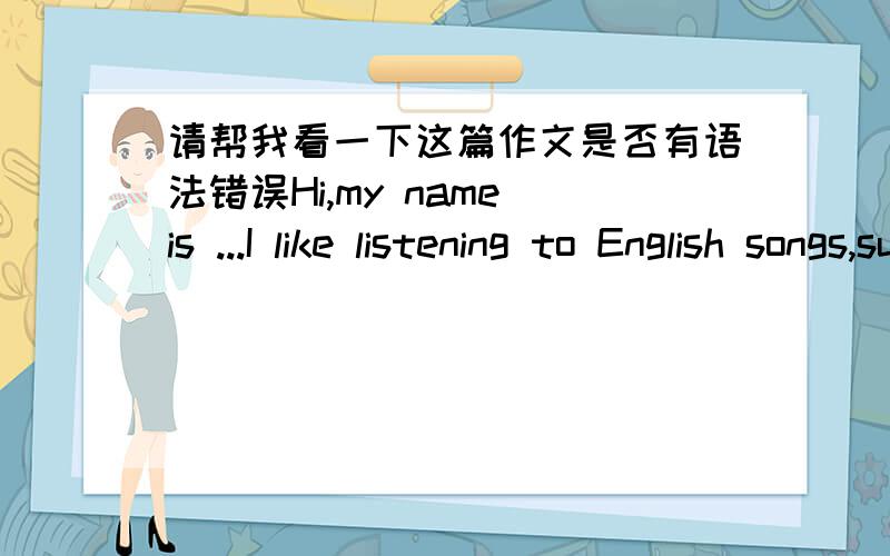 请帮我看一下这篇作文是否有语法错误Hi,my name is ...I like listening to English songs,such as sang by Avril and Taylor Swift.English songs are very beautiful.And I think listening to them is a good way to improve my English.So,if you