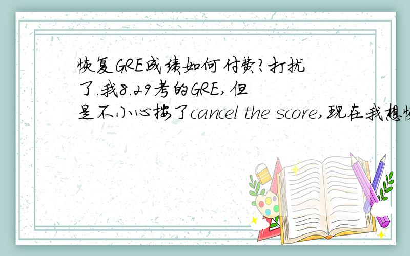 恢复GRE成绩如何付费?打扰了.我8.29考的GRE,但是不小心按了cancel the score,现在我想恢复成绩.（1）是否只要填写 2013-2014 GRE score reinstatement form,就可以了?（2）里面有一项需要填写信用卡的卡号,