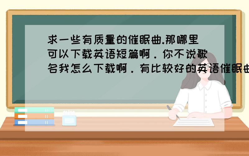 求一些有质量的催眠曲.那哪里可以下载英语短篇啊。你不说歌名我怎么下载啊。有比较好的英语催眠曲也说一些